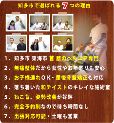 知多市で選ばれる７つの理由:１、知多市 東海市 首 腰のヘルニア専門、２、無痛整体だから女性やお年寄りも安心、３、お子様連れOK・産後骨盤矯正も対応、４、落ち着いた和テイストのキレイな施術室、５、ねこ背、姿勢改善が好評、６．完全予約制なので待ち時間なし、７．出張対応可能・土曜も営業