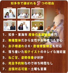 知多市で選ばれる７つの理由:１、知多・東海市 産後の骨盤矯正専門、２、無痛整体だから女性やお年寄りも安心、３、お子様連れOK・産後骨盤矯正も対応、４、落ち着いた和テイストのキレイな施術室、５、ねこ背、姿勢改善が好評、６．完全予約制なので待ち時間なし、７．出張対応可能・土曜も営業